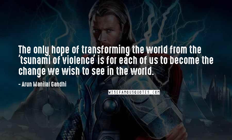 Arun Manilal Gandhi Quotes: The only hope of transforming the world from the 'tsunami of violence' is for each of us to become the change we wish to see in the world.