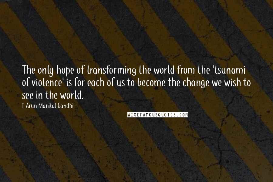 Arun Manilal Gandhi Quotes: The only hope of transforming the world from the 'tsunami of violence' is for each of us to become the change we wish to see in the world.