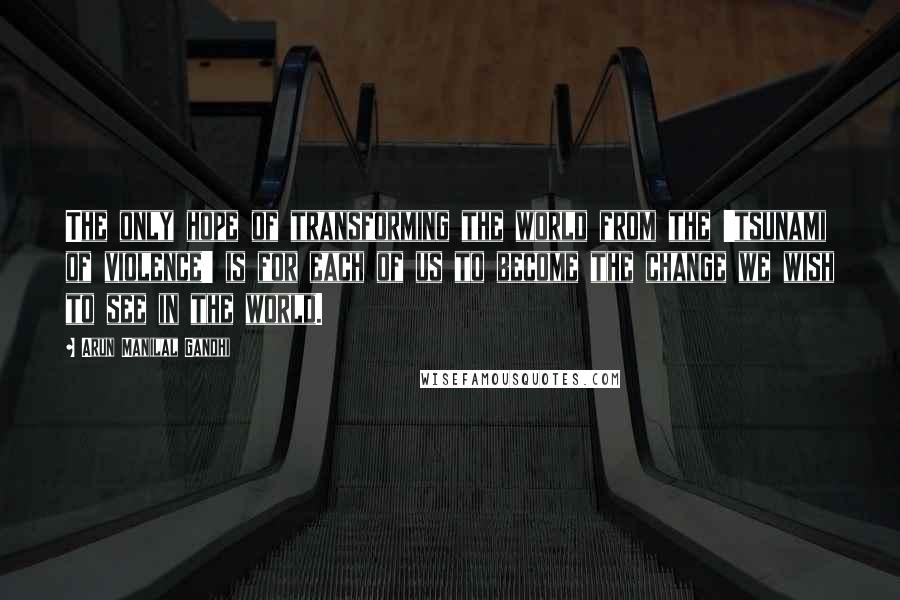 Arun Manilal Gandhi Quotes: The only hope of transforming the world from the 'tsunami of violence' is for each of us to become the change we wish to see in the world.