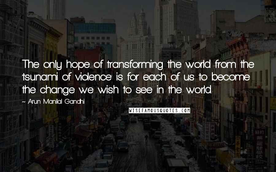 Arun Manilal Gandhi Quotes: The only hope of transforming the world from the 'tsunami of violence' is for each of us to become the change we wish to see in the world.