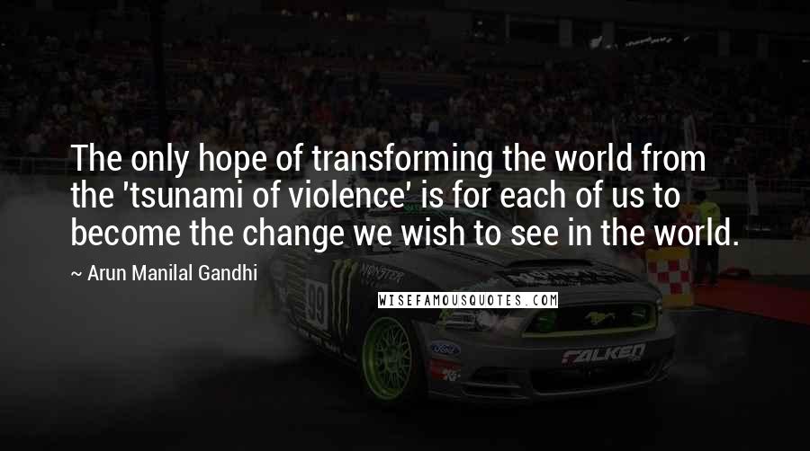 Arun Manilal Gandhi Quotes: The only hope of transforming the world from the 'tsunami of violence' is for each of us to become the change we wish to see in the world.