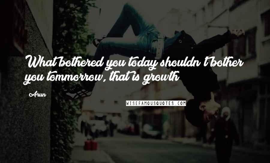 Arun Quotes: What bothered you today shouldn't bother you tommorrow, that is growth