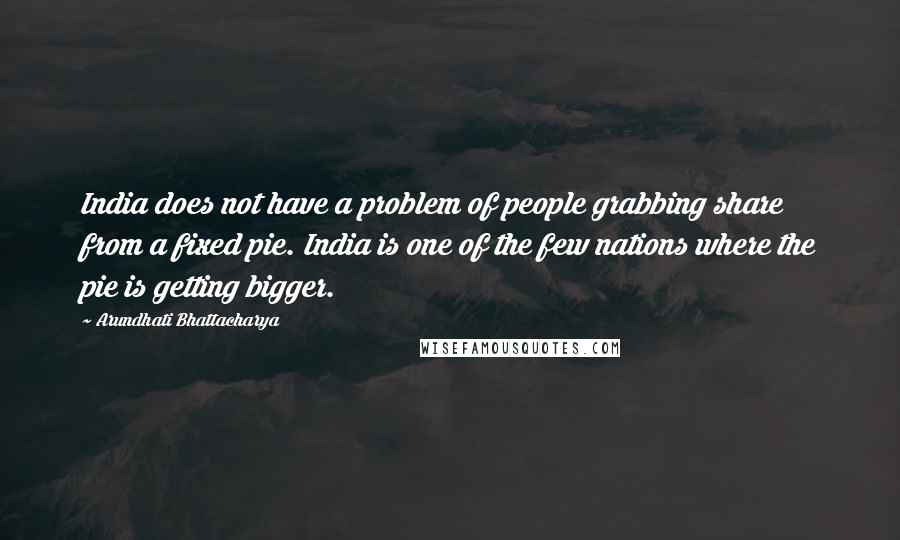 Arundhati Bhattacharya Quotes: India does not have a problem of people grabbing share from a fixed pie. India is one of the few nations where the pie is getting bigger.