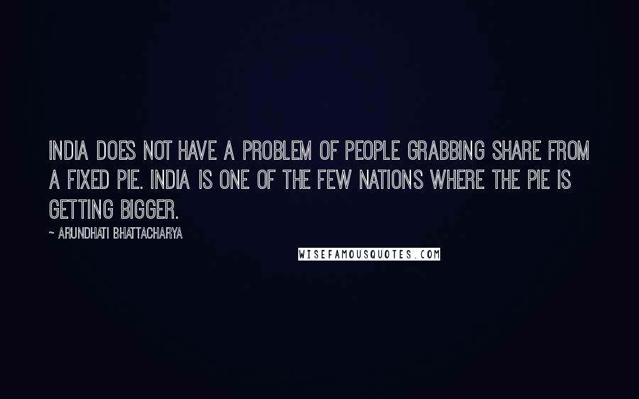 Arundhati Bhattacharya Quotes: India does not have a problem of people grabbing share from a fixed pie. India is one of the few nations where the pie is getting bigger.