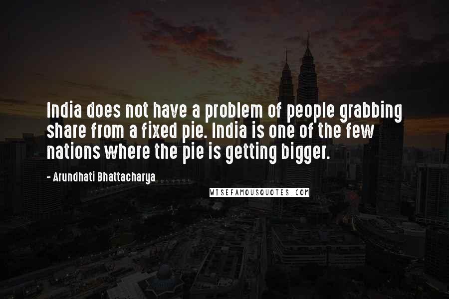 Arundhati Bhattacharya Quotes: India does not have a problem of people grabbing share from a fixed pie. India is one of the few nations where the pie is getting bigger.