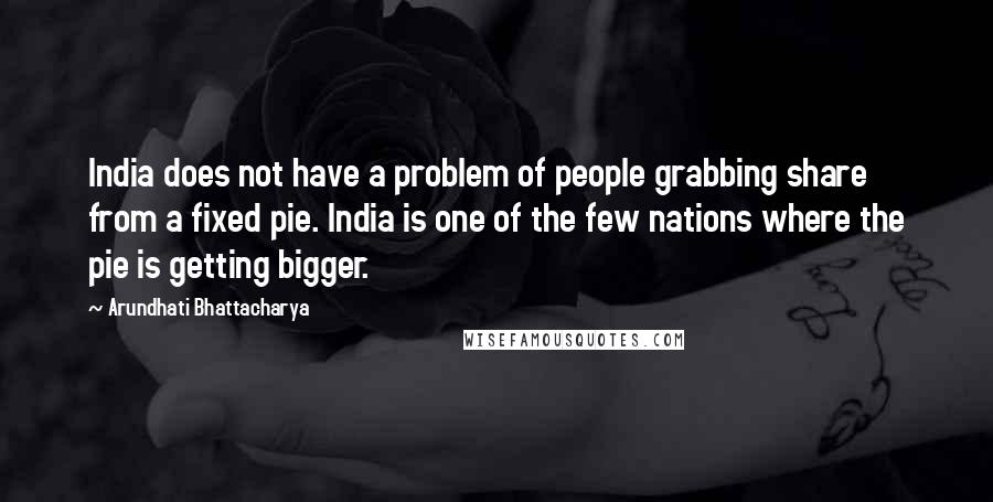 Arundhati Bhattacharya Quotes: India does not have a problem of people grabbing share from a fixed pie. India is one of the few nations where the pie is getting bigger.
