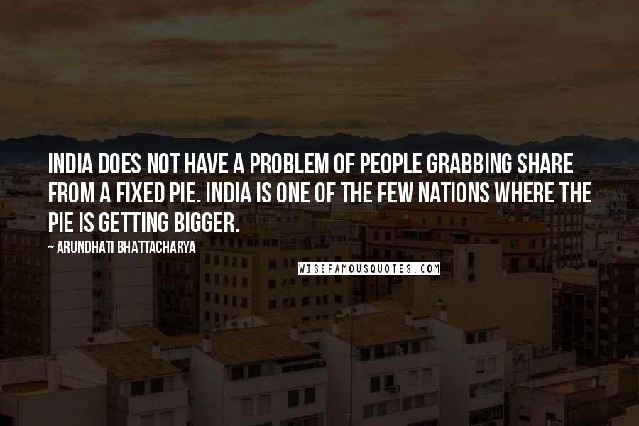 Arundhati Bhattacharya Quotes: India does not have a problem of people grabbing share from a fixed pie. India is one of the few nations where the pie is getting bigger.