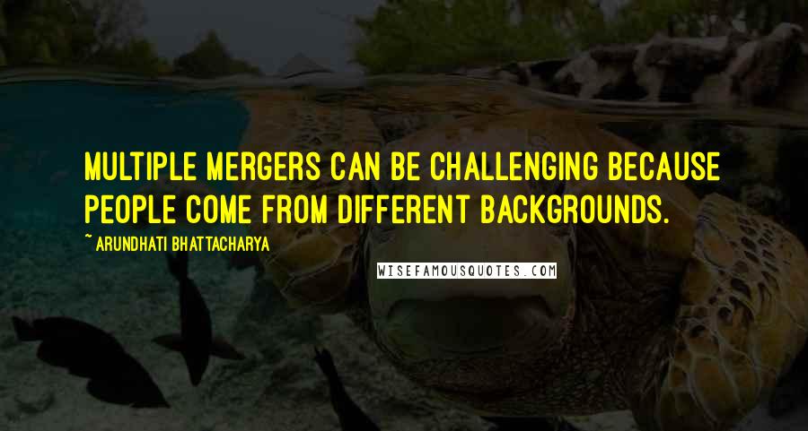 Arundhati Bhattacharya Quotes: Multiple mergers can be challenging because people come from different backgrounds.
