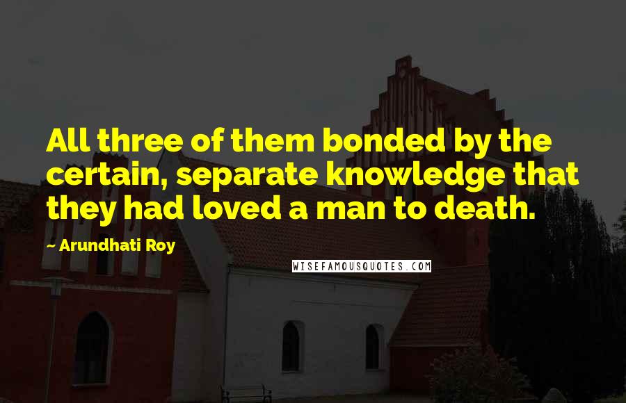 Arundhati Roy Quotes: All three of them bonded by the certain, separate knowledge that they had loved a man to death.