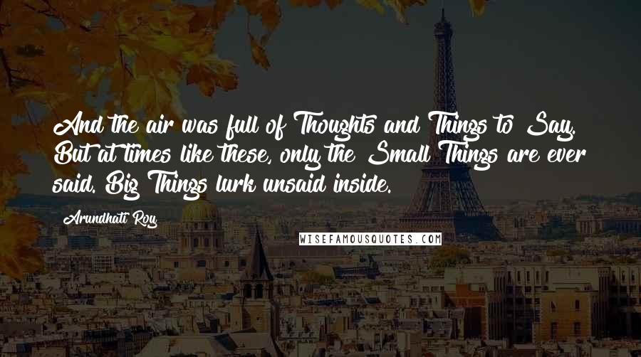 Arundhati Roy Quotes: And the air was full of Thoughts and Things to Say. But at times like these, only the Small Things are ever said. Big Things lurk unsaid inside.