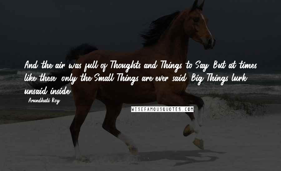 Arundhati Roy Quotes: And the air was full of Thoughts and Things to Say. But at times like these, only the Small Things are ever said. Big Things lurk unsaid inside.