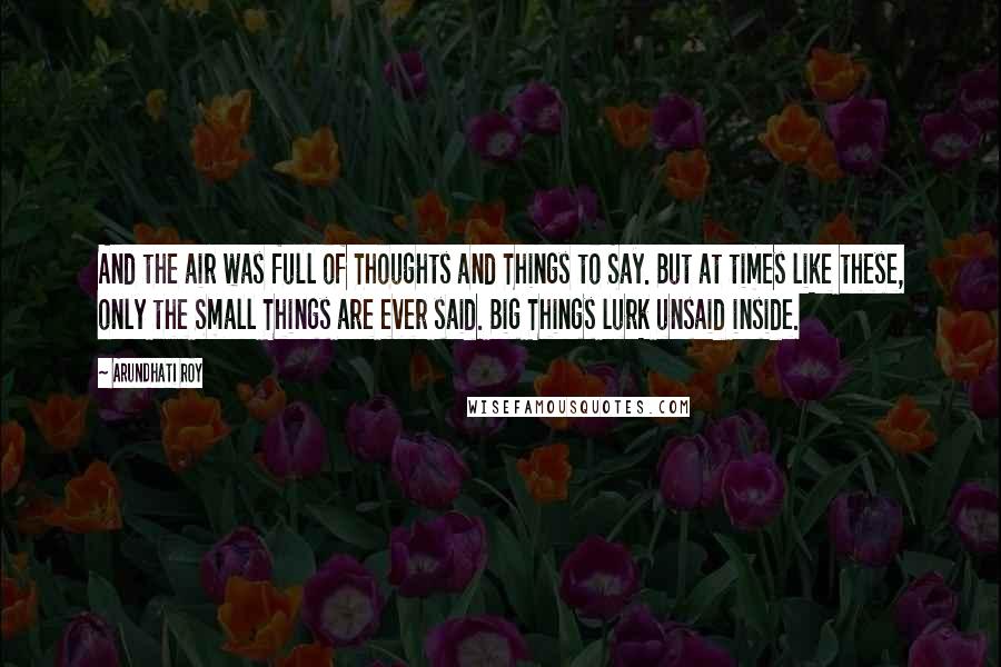 Arundhati Roy Quotes: And the air was full of Thoughts and Things to Say. But at times like these, only the Small Things are ever said. Big Things lurk unsaid inside.