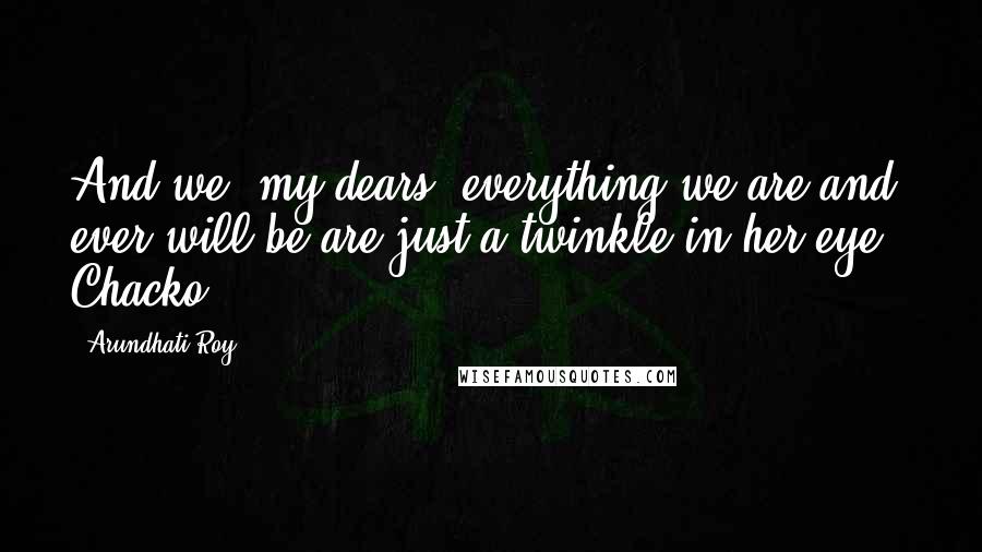 Arundhati Roy Quotes: And we, my dears, everything we are and ever will be are just a twinkle in her eye," Chacko