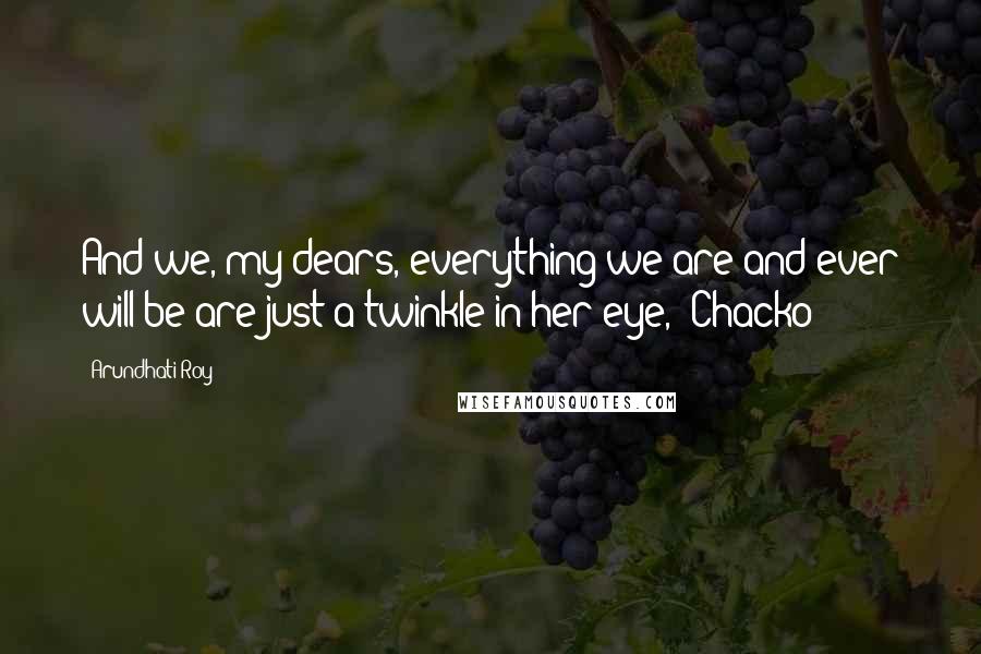 Arundhati Roy Quotes: And we, my dears, everything we are and ever will be are just a twinkle in her eye," Chacko