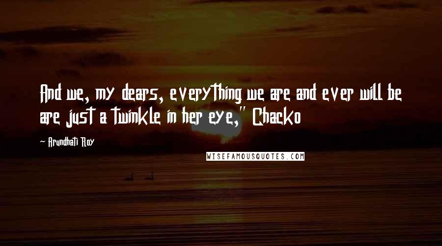 Arundhati Roy Quotes: And we, my dears, everything we are and ever will be are just a twinkle in her eye," Chacko
