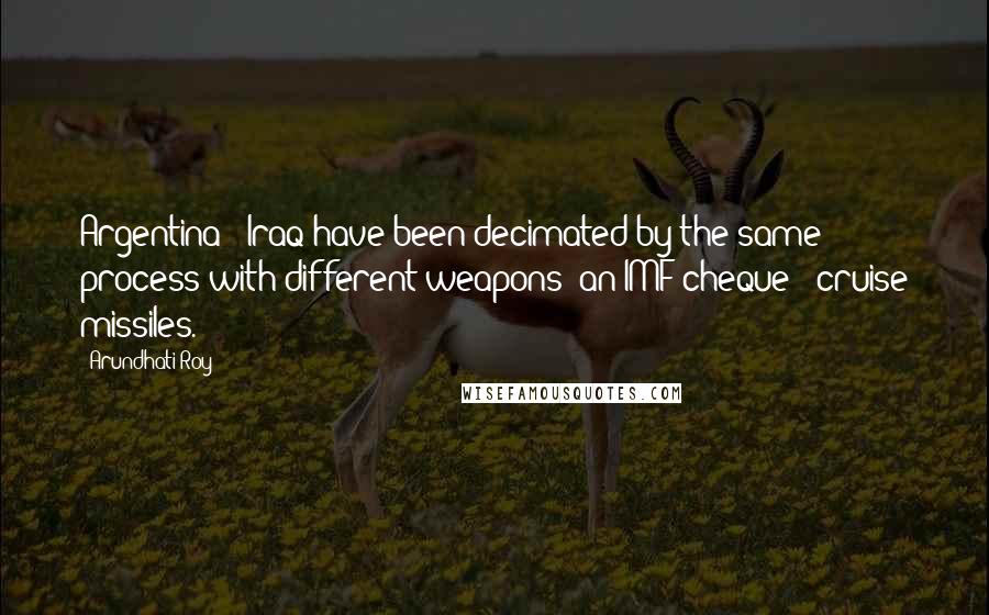 Arundhati Roy Quotes: Argentina & Iraq have been decimated by the same process with different weapons; an IMF cheque & cruise missiles.