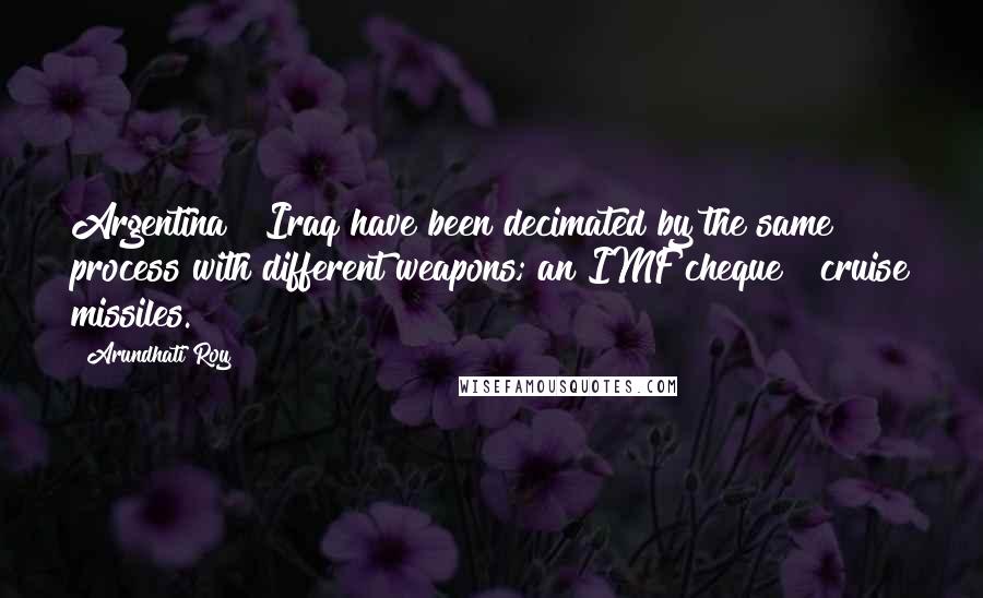 Arundhati Roy Quotes: Argentina & Iraq have been decimated by the same process with different weapons; an IMF cheque & cruise missiles.