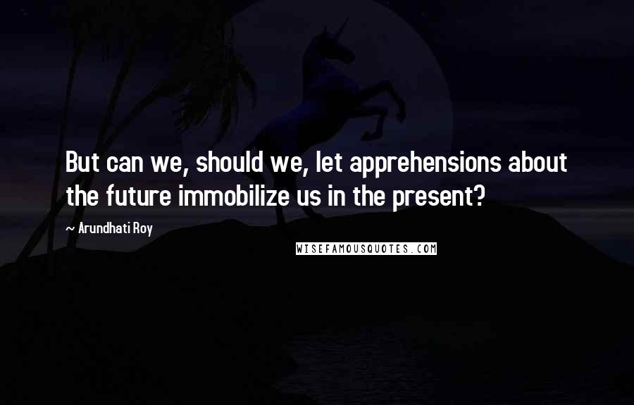 Arundhati Roy Quotes: But can we, should we, let apprehensions about the future immobilize us in the present?