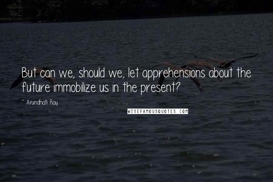 Arundhati Roy Quotes: But can we, should we, let apprehensions about the future immobilize us in the present?