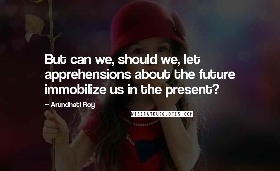 Arundhati Roy Quotes: But can we, should we, let apprehensions about the future immobilize us in the present?