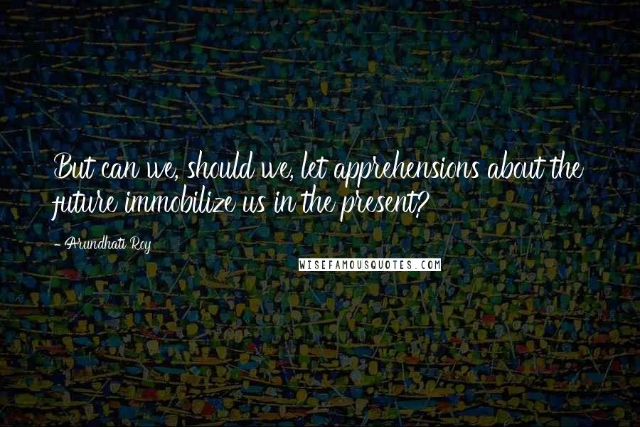 Arundhati Roy Quotes: But can we, should we, let apprehensions about the future immobilize us in the present?