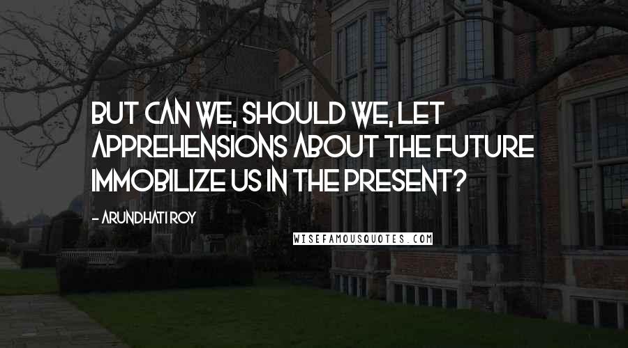 Arundhati Roy Quotes: But can we, should we, let apprehensions about the future immobilize us in the present?