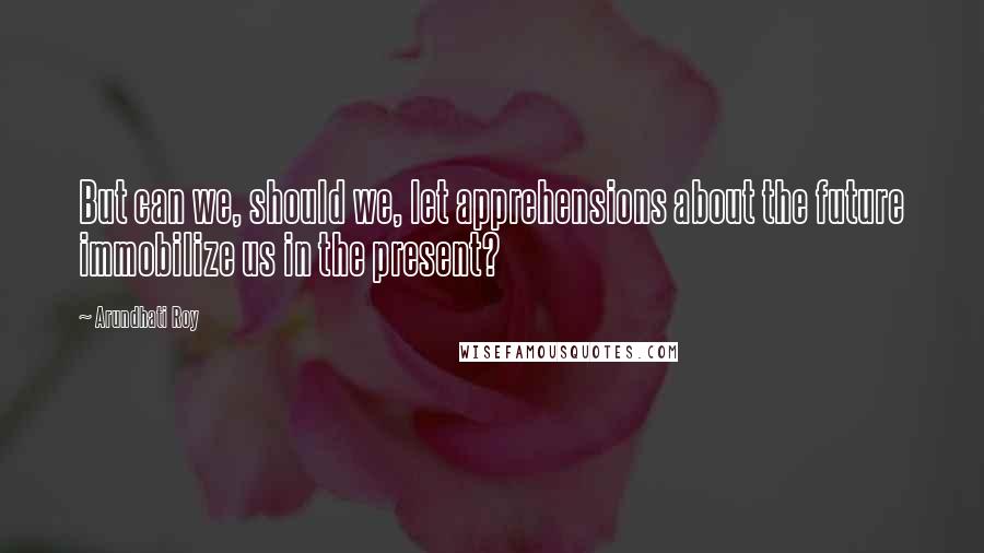 Arundhati Roy Quotes: But can we, should we, let apprehensions about the future immobilize us in the present?