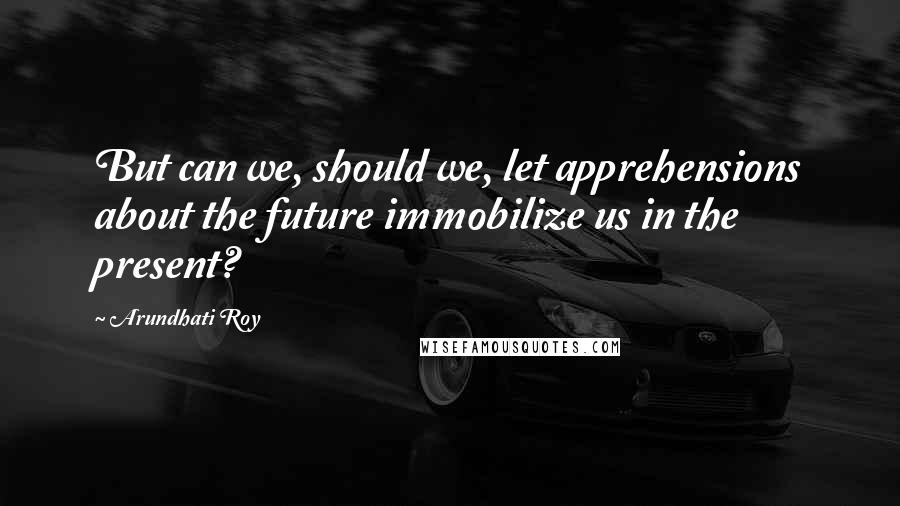 Arundhati Roy Quotes: But can we, should we, let apprehensions about the future immobilize us in the present?