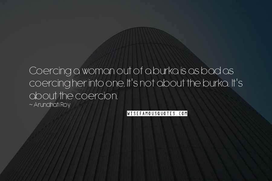 Arundhati Roy Quotes: Coercing a woman out of a burka is as bad as coercing her into one. It's not about the burka. It's about the coercion.