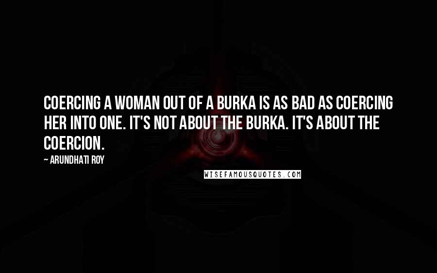 Arundhati Roy Quotes: Coercing a woman out of a burka is as bad as coercing her into one. It's not about the burka. It's about the coercion.