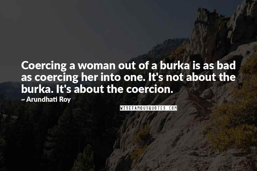 Arundhati Roy Quotes: Coercing a woman out of a burka is as bad as coercing her into one. It's not about the burka. It's about the coercion.