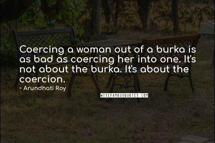 Arundhati Roy Quotes: Coercing a woman out of a burka is as bad as coercing her into one. It's not about the burka. It's about the coercion.