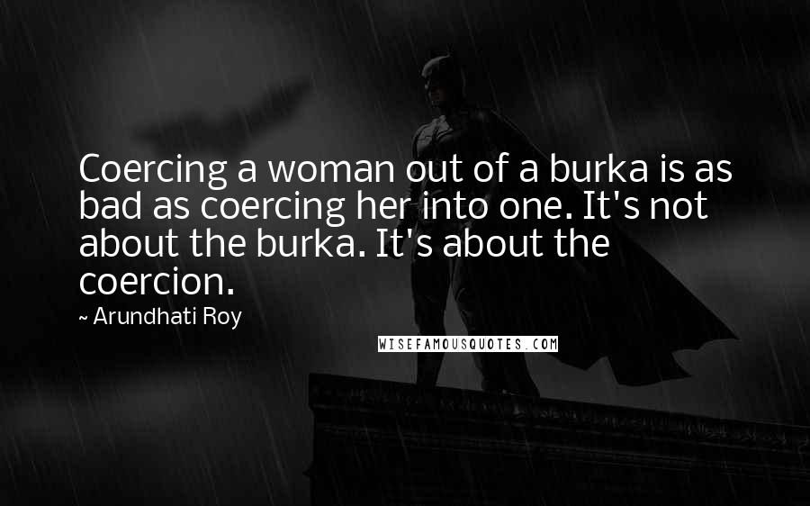 Arundhati Roy Quotes: Coercing a woman out of a burka is as bad as coercing her into one. It's not about the burka. It's about the coercion.