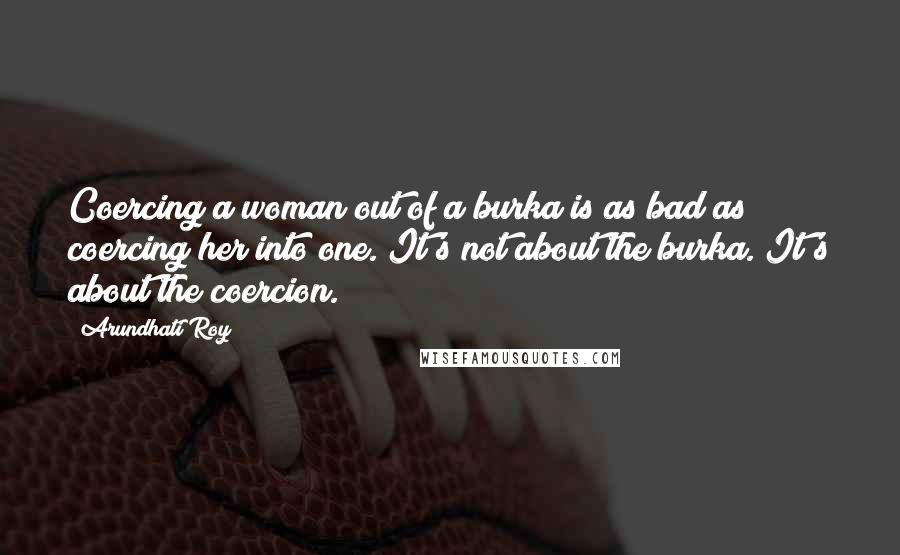 Arundhati Roy Quotes: Coercing a woman out of a burka is as bad as coercing her into one. It's not about the burka. It's about the coercion.