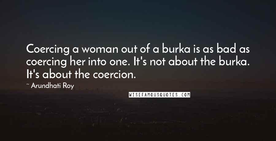 Arundhati Roy Quotes: Coercing a woman out of a burka is as bad as coercing her into one. It's not about the burka. It's about the coercion.