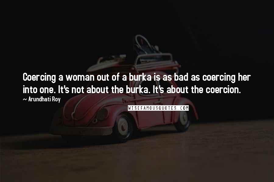 Arundhati Roy Quotes: Coercing a woman out of a burka is as bad as coercing her into one. It's not about the burka. It's about the coercion.