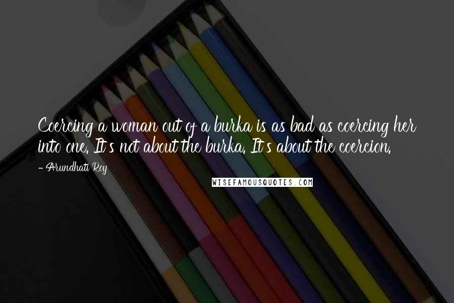 Arundhati Roy Quotes: Coercing a woman out of a burka is as bad as coercing her into one. It's not about the burka. It's about the coercion.