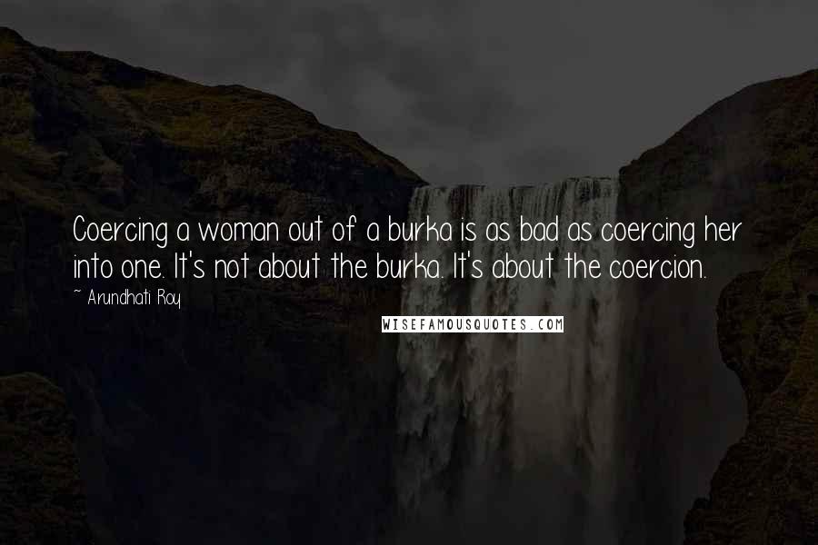 Arundhati Roy Quotes: Coercing a woman out of a burka is as bad as coercing her into one. It's not about the burka. It's about the coercion.