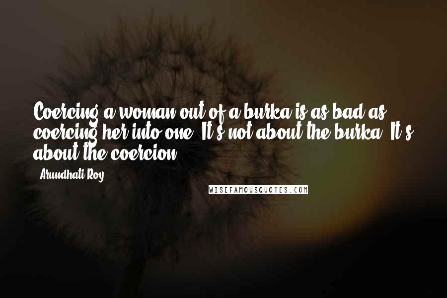 Arundhati Roy Quotes: Coercing a woman out of a burka is as bad as coercing her into one. It's not about the burka. It's about the coercion.