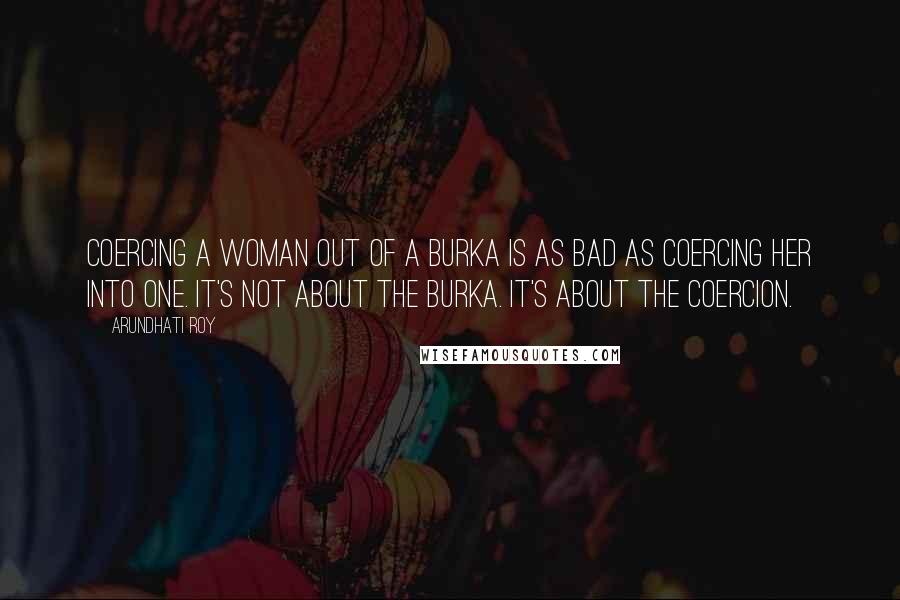 Arundhati Roy Quotes: Coercing a woman out of a burka is as bad as coercing her into one. It's not about the burka. It's about the coercion.