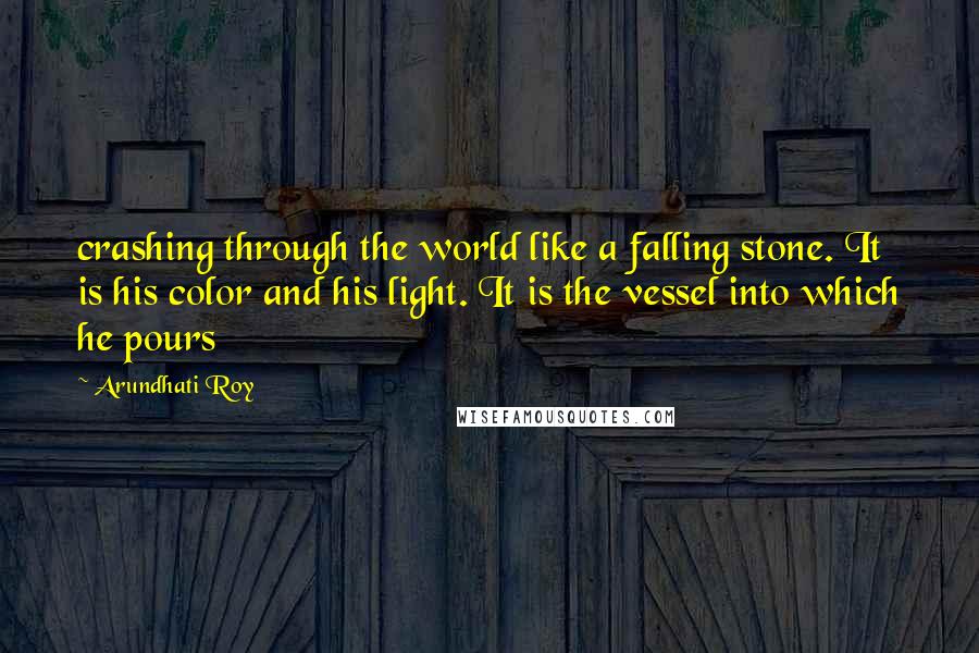 Arundhati Roy Quotes: crashing through the world like a falling stone. It is his color and his light. It is the vessel into which he pours