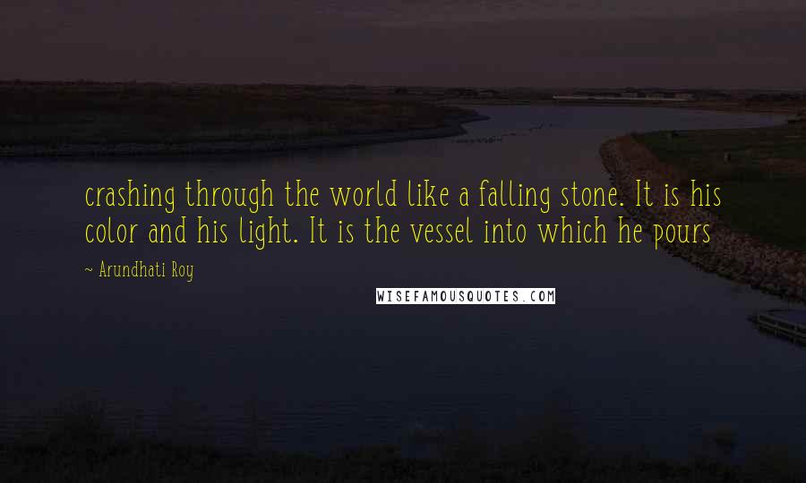 Arundhati Roy Quotes: crashing through the world like a falling stone. It is his color and his light. It is the vessel into which he pours