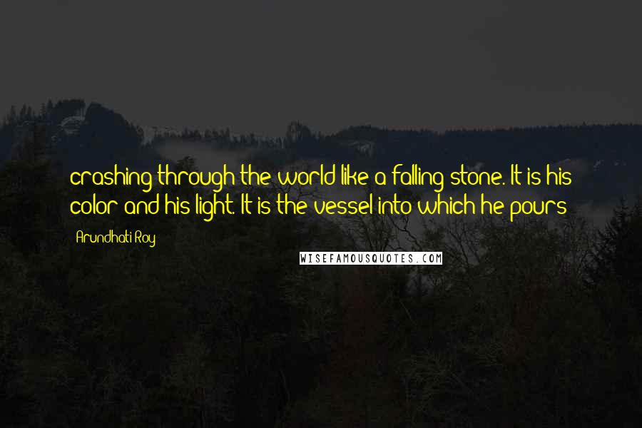 Arundhati Roy Quotes: crashing through the world like a falling stone. It is his color and his light. It is the vessel into which he pours