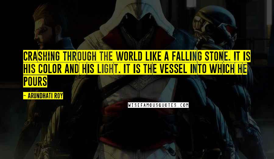 Arundhati Roy Quotes: crashing through the world like a falling stone. It is his color and his light. It is the vessel into which he pours