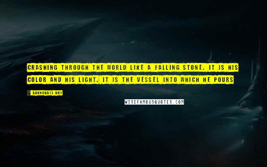 Arundhati Roy Quotes: crashing through the world like a falling stone. It is his color and his light. It is the vessel into which he pours