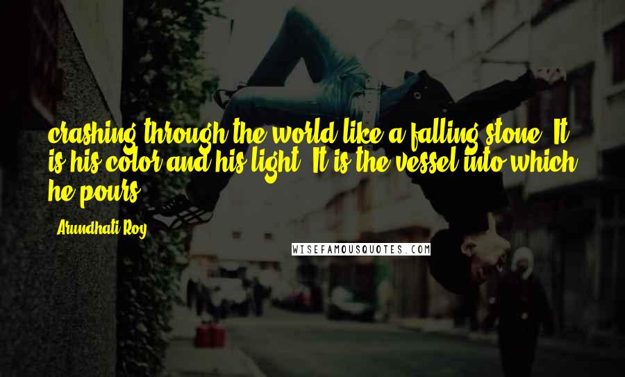 Arundhati Roy Quotes: crashing through the world like a falling stone. It is his color and his light. It is the vessel into which he pours