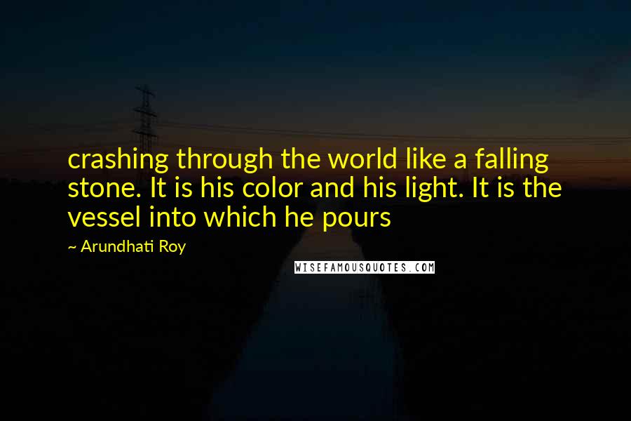 Arundhati Roy Quotes: crashing through the world like a falling stone. It is his color and his light. It is the vessel into which he pours