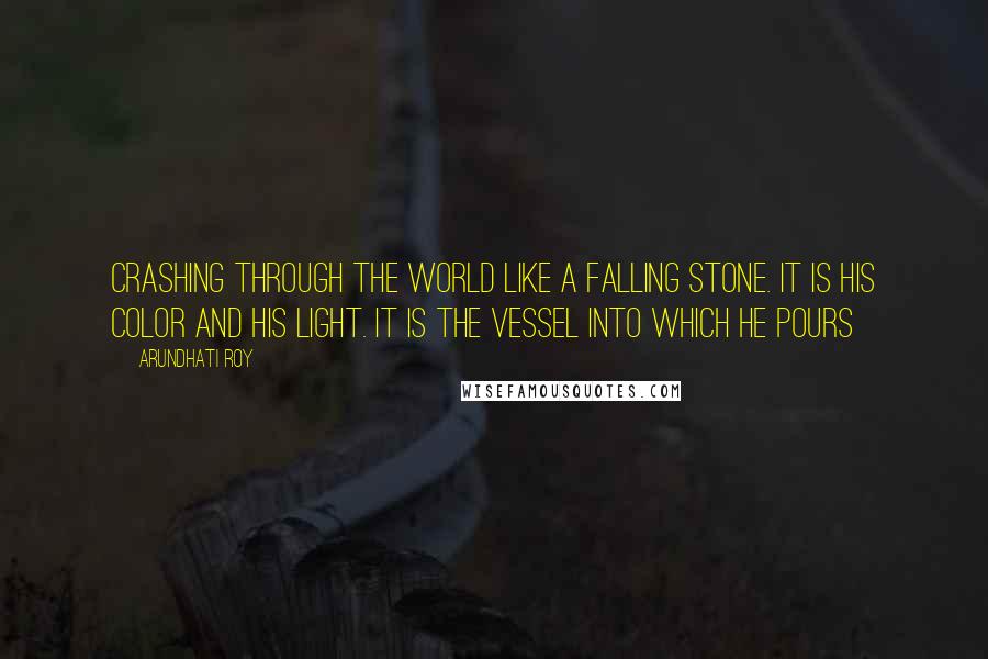 Arundhati Roy Quotes: crashing through the world like a falling stone. It is his color and his light. It is the vessel into which he pours