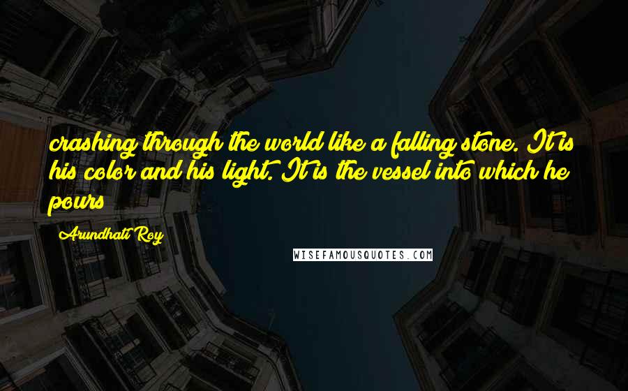Arundhati Roy Quotes: crashing through the world like a falling stone. It is his color and his light. It is the vessel into which he pours
