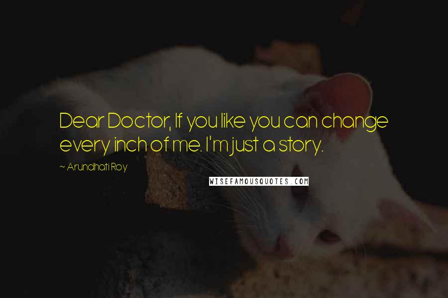 Arundhati Roy Quotes: Dear Doctor, If you like you can change every inch of me. I'm just a story.